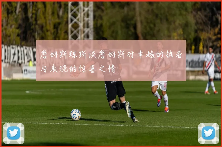 詹姆斯琼斯谈詹姆斯对卓越的执着与表现的惊喜之情