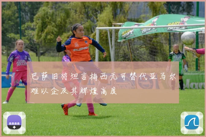 巴萨旧将坦言梅西无可替代亚马尔难以企及其辉煌高度