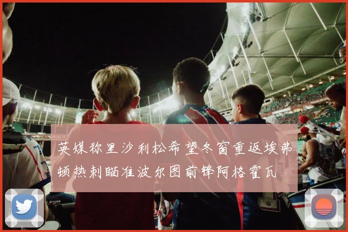 英媒称里沙利松希望冬窗重返埃弗顿热刺瞄准波尔图前锋阿格霍瓦