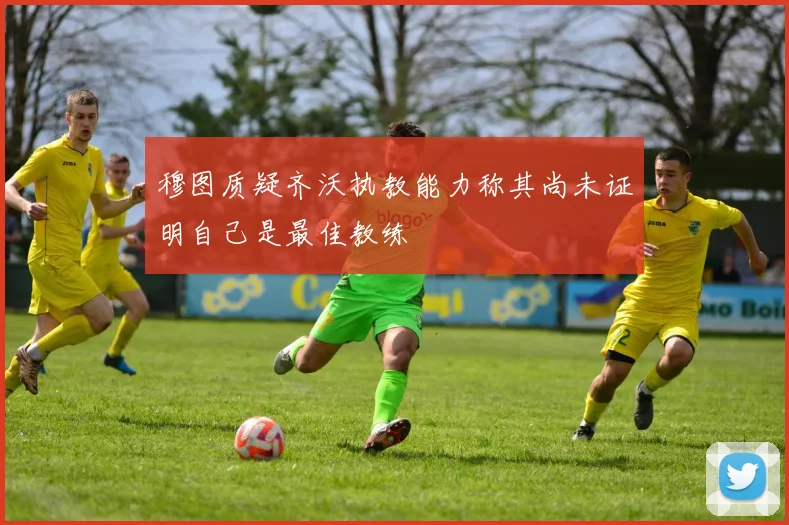 穆图质疑齐沃执教能力称其尚未证明自己是最佳教练