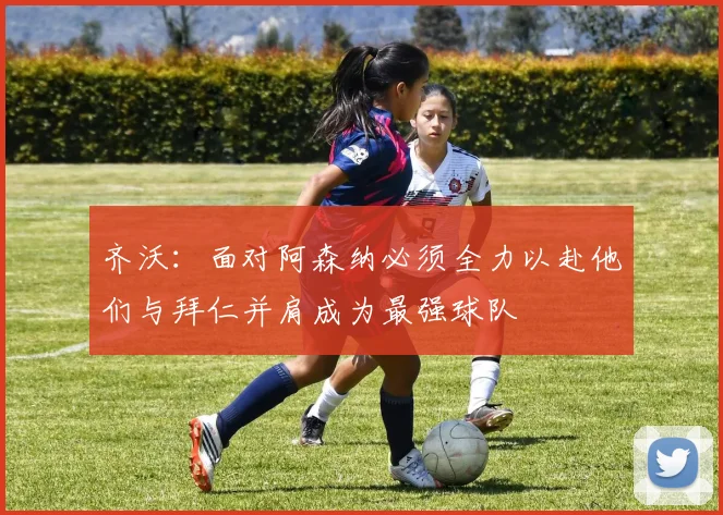 齐沃：面对阿森纳必须全力以赴他们与拜仁并肩成为最强球队