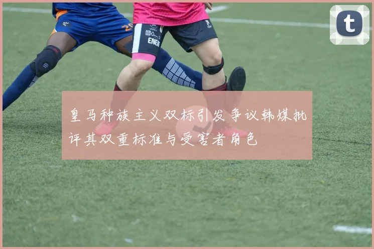 皇马种族主义双标引发争议韩媒批评其双重标准与受害者角色