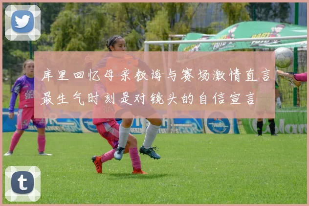 库里回忆母亲教诲与赛场激情直言最生气时刻是对镜头的自信宣言