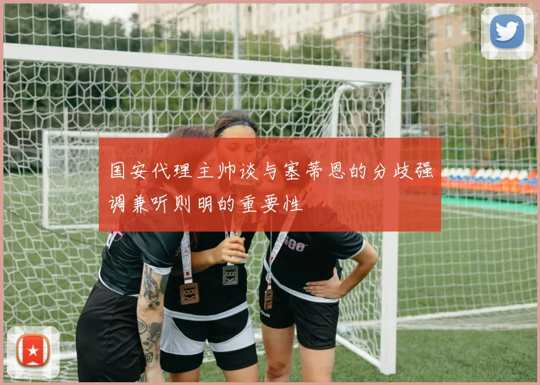 国安代理主帅谈与塞蒂恩的分歧强调兼听则明的重要性