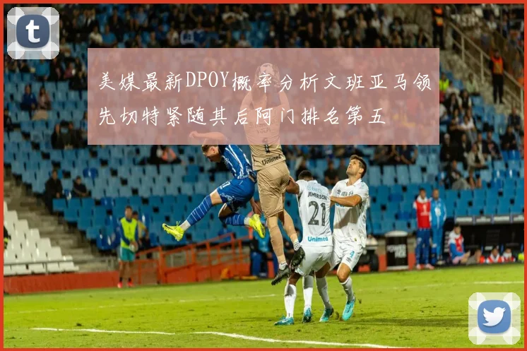 美媒最新DPOY概率分析文班亚马领先切特紧随其后阿门排名第五