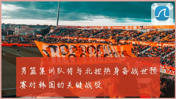 男篮集训队将与北控热身备战世预赛对韩国的关键战役