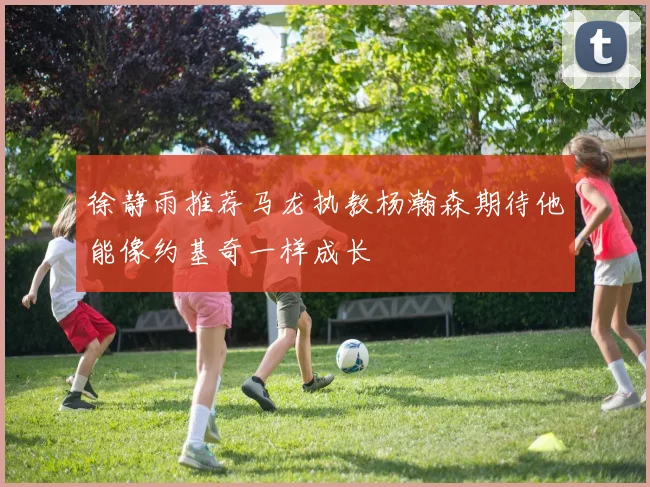 徐静雨推荐马龙执教杨瀚森期待他能像约基奇一样成长
