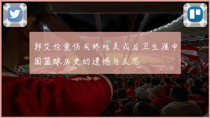 郭艾伦重伤或终结美式后卫生涯中国篮球历史的遗憾与反思