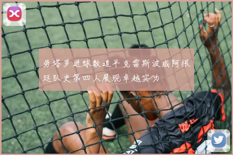 劳塔罗进球数追平克雷斯波成阿根廷队史第四人展现卓越实力