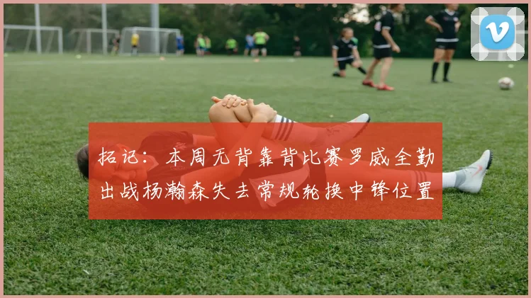 拓记：本周无背靠背比赛罗威全勤出战杨瀚森失去常规轮换中锋位置