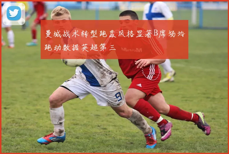 曼城战术转型跑轰风格显著B席场均跑动数据英超第三