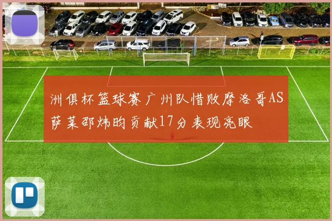 洲俱杯篮球赛广州队惜败摩洛哥AS萨莱邵炜昀贡献17分表现亮眼