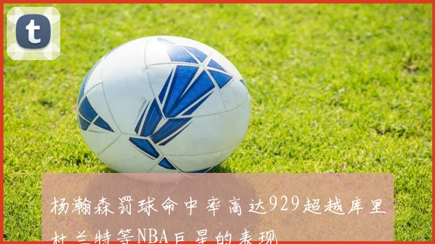 杨瀚森罚球命中率高达929超越库里杜兰特等NBA巨星的表现