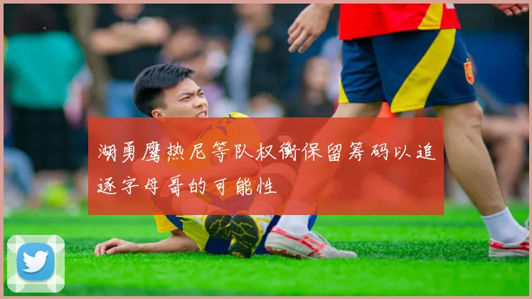 湖勇鹰热尼等队权衡保留筹码以追逐字母哥的可能性