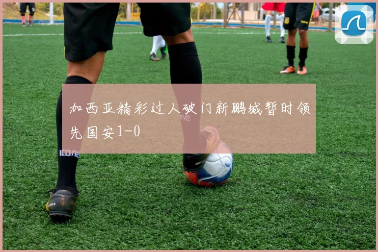 加西亚精彩过人破门新鹏城暂时领先国安1-0
