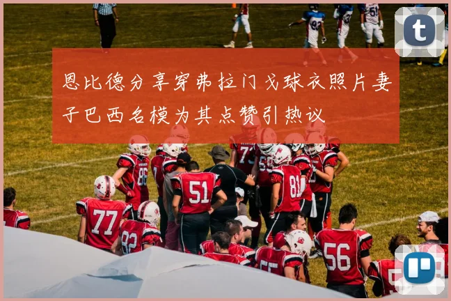 恩比德分享穿弗拉门戈球衣照片妻子巴西名模为其点赞引热议