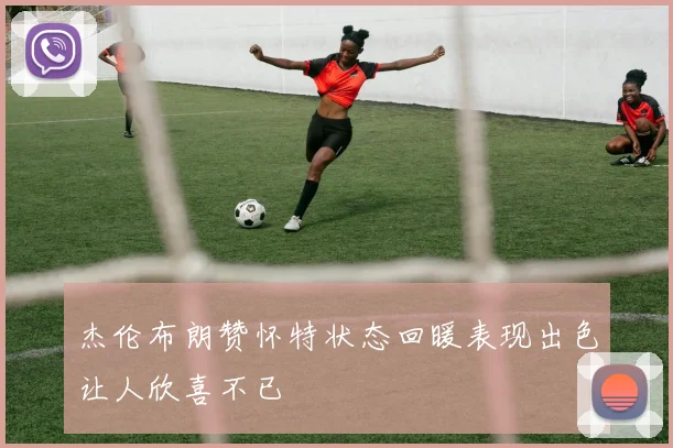 杰伦布朗赞怀特状态回暖表现出色让人欣喜不已