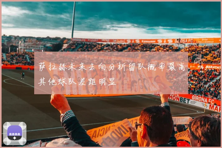 萨拉赫未来去向分析留队概率最高其他球队差距明显