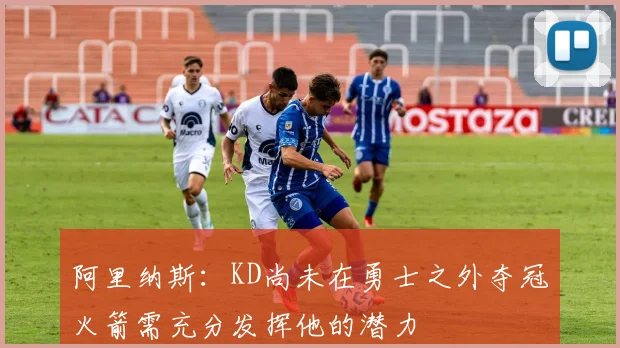 阿里纳斯：KD尚未在勇士之外夺冠火箭需充分发挥他的潜力