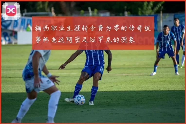 梅西职业生涯转会费为零的传奇故事终老迈阿密足坛罕见的现象