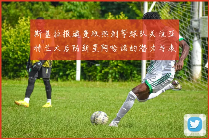 斯基拉报道曼联热刺等球队关注亚特兰大后防新星阿哈诺的潜力与表现