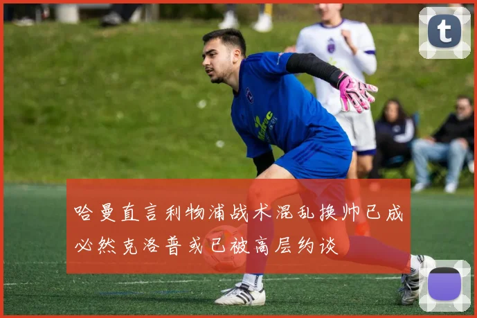 哈曼直言利物浦战术混乱换帅已成必然克洛普或已被高层约谈