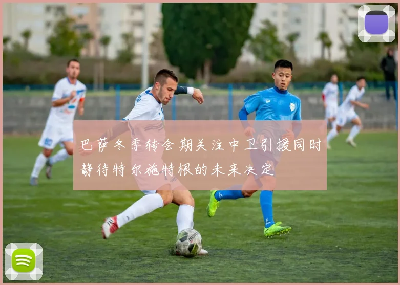 巴萨冬季转会期关注中卫引援同时静待特尔施特根的未来决定
