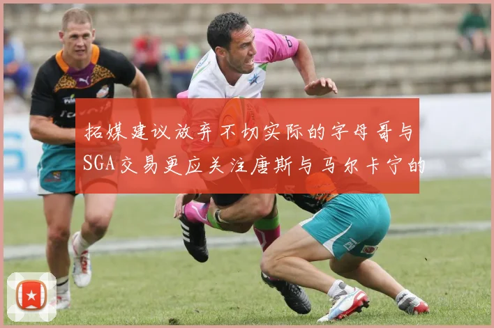 拓媒建议放弃不切实际的字母哥与SGA交易更应关注唐斯与马尔卡宁的潜力