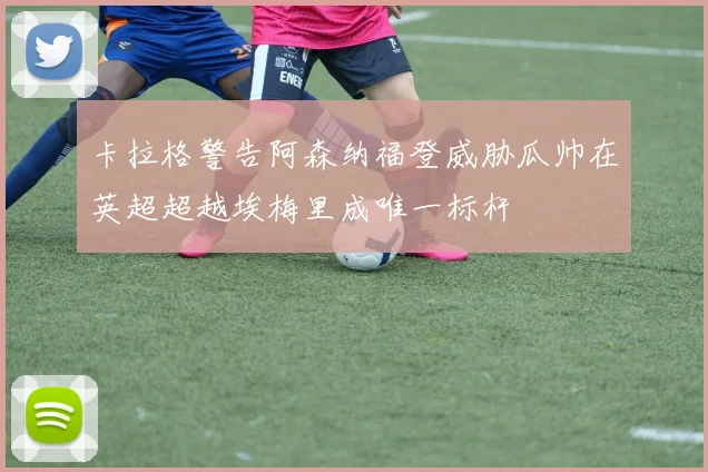 卡拉格警告阿森纳福登威胁瓜帅在英超超越埃梅里成唯一标杆