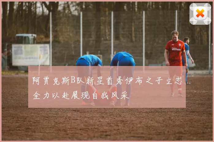 阿贾克斯B队新星首秀伊布之子立志全力以赴展现自我风采