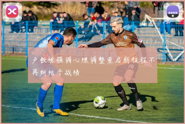 卢教练强调心理调整重启新征程不再纠结于战绩