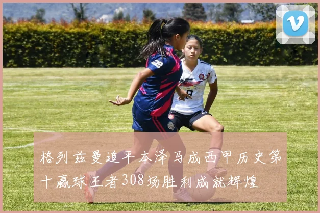 格列兹曼追平本泽马成西甲历史第十赢球王者308场胜利成就辉煌